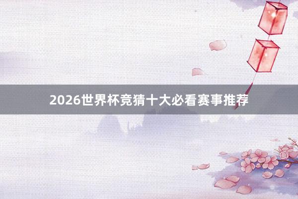 2026世界杯竞猜十大必看赛事推荐